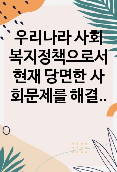 우리나라 사회복지정책으로서 현재 당면한 사회문제를 해결할 수 있는 방안에 대해 제안하여라.