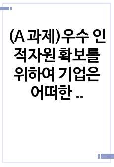 (A 과제)우수 인적자원 확보를 위하여 기업은 어떠한 노력을 기울여야 하는가?