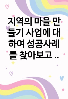 지역의 마을 만들기 사업에 대하여 성공사례를 찾아보고 성공한 배경 이론적 근거 등에 대하여 서술하여 봅니다