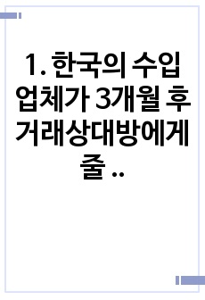 1. 한국의 수입 업체가 3개월 후 거래상대방에게 줄 수입대금 100만 달러에 대해 환율 변동 위험을 제거하고자 한다. 해당 수입업체가 파생금융상품을 이용하여 환헤지를 할 때, 적절한 파생금융상품들과 포지션은 무엇인..