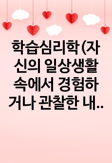 학습심리학(자신의 일상생활 속에서 경험하거나 관찰한 내용과 관련 있는  수업 시간에 배운 학습의 원리들을 찾아 설명하고,  그에 관련한 구체적 개인 사례를 정리하여 작성하시오.)