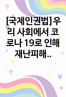 [국제인권법]우리 사회에서 코로나 19로 인해 재난피해의 불평등이 나타나는 사례를 제시하고, 이러한 불평등이 가장 취약한 계층에게 전가되는 것을 막기 위해서는 어떠한 대응이 필요한지 논하라3