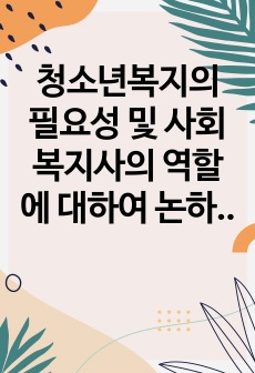 청소년복지의 필요성 및 사회복지사의 역할에 대하여 논하시오.