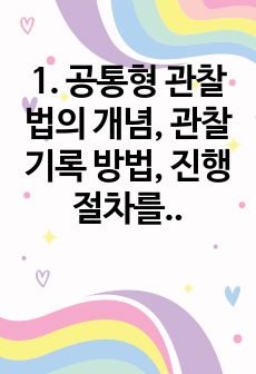 1. 공통형 관찰법의 개념, 관찰기록 방법, 진행절차를 간단히 기술하고, 관찰기록방법 가운데 1가지를 선택한 뒤 그것의 선택 이유를 간단히 밝히고, 그 관찰기록방법을 교육 현장이나 생활현장에서 직접 실시한 기록과 그..