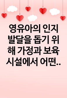 영유아의 인지발달을 돕기 위해 가정과 보육시설에서 어떤 도움을 줄 수 있을 것인지에 관해 진술하시오.