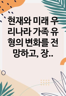 현재와 미래 우리나라 가족 유형의 변화를 전망하고, 장래에 내가 원하는 가족 유형 또는 앞으로 증가할 것으로 생각되는 가족 유형 중 한 가지 유형을 선택하여 본인이 선택한 가족의 특성과 강점을 논하시오.