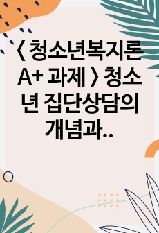 < 청소년복지론 A+ 과제 > 청소년 집단상담의 개념과 의의를 설명하고 집단상담의 과정에 대해 서술하시오.