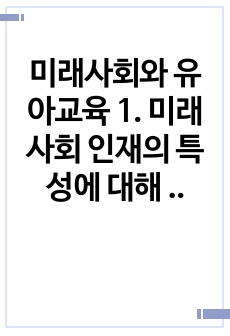 미래사회와 유아교육 1. 미래사회 인재의 특성에 대해 기술하고, 미래교사의 다양한 역할 및 역량 중 본인이 가장 중요하다고 생각하는 것을 5가지 제시하고, 그 이유에 대해 간단히 기술하시오.