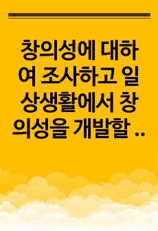 창의성에 대하여 조사하고 일상생활에서 창의성을 개발할 수 있는 실제적인 사례를 들어 기술하시오.