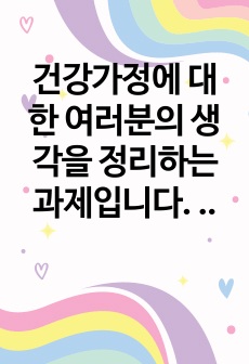 [건강가정론] 가정에 대한 여러분의 생각을 정리하는 과제입니다. 이를 위해 첫째 자신이 생각하는 건강가정의 요소를 정리해 봅니다. 이때 다양한 국내외 연구자들이 제시한 건강가정의 요소를 참고해, 자신의 건강가정에 대..