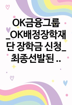 OK금융그룹_OK배정장학재단 장학금 신청_ 최종선발된 자기소개서 입니다._ 자소서 전문가에게 유료첨삭 받은 자료입니다.