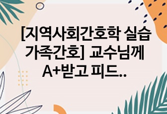 [지역사회간호학 실습 가족간호] 교수님께 A+받고 피드백 필요없다는 자료/내용상세/도표포함/피피티자료