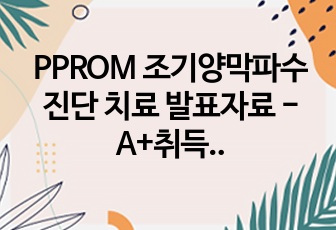 PPROM 조기양막파수 진단 치료 발표자료 - A+취득 자료