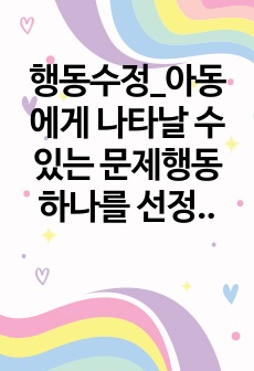 행동수정_아동에게 나타날 수 있는 문제행동 하나를 선정하여 문제행동의 특징, 원인, 지도방법 등을 제시하며, 행동수정기법을 활용하여 지도 프로그램을 작성하세요