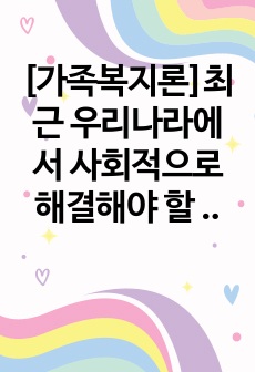 [가족복지론]최근 우리나라에서 사회적으로 해결해야 할 과제로 가족구조 및 가족관련 가치관의 변화이다. 예를 들어 결혼률 저하, 이혼율 증가, 독신가구, 한부모가족 등 다양한 가족형태의 등장, 출산률 하락 등이다. 이..