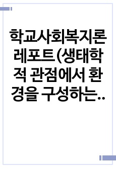 학교사회복지론 레포트(생태학적 관점에서 환경을 구성하는 다섯가지체계에 대해 간단히 서술하시오)