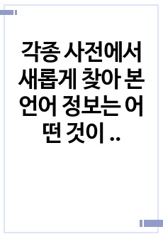 각종 사전에서 새롭게 찾아 본 언어 정보는 어떤 것이 있는지 소개해 보십시오. 일반사전에서 특수사전까지, 그리고 언어사전에서 백과사전에 이르기까지 사전의 형식을 갖춘 텍스트는 모두 가능합니다./ 언어학개론