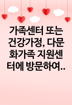 가족센터 또는 건강가정, 다문화가족 지원센터에 방문하여 기관방문 내용을 작성하시오