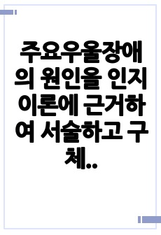 주요우울장애의 원인을 인지이론에 근거하여 서술하고 구체적 사례를 들어 치료 해결방안을 제시하시오