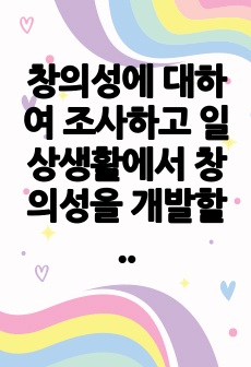 창의성에 대하여 조사하고 일상생활에서 창의성을 개발할 수 있는 실제적인 사례를 들어 기술하시오