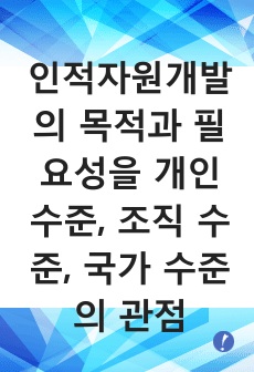 인적자원개발의 목적과 필요성을 개인 수준, 조직 수준, 국가 수준의 관점에서 설명하시오.