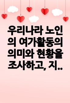 우리나라 노인의 여가활동의 의미와 현황을 조사하고, 지역사회내 노인 여가지원을 위한 기관을 찾아 홈페이지나 직접 방문을 통해 해당기관의 연혁, 비전 및 사명, 시설현황, 조직도, 사업 및 프로그램, 기관의 특성, 기..