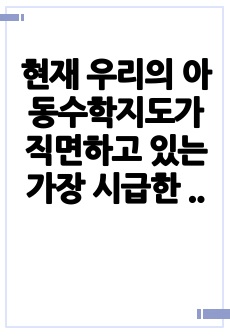 현재 우리의 아동수학지도가 직면하고 있는 가장 시급한 문제점은 무엇이며 문제를 해결하기 위한 대안글