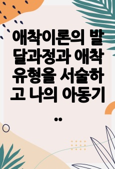 애착이론의 발달과정과 애착유형을 서술하고 나의 아동기 시절 나와 나의 주양육자(부모 혹은 조부모 등) 혹은 현재 나와 나의 자녀와의 관계에 대해 서술하시오