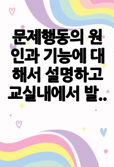 문제행동의 원인과 기능에 대해서 설명하고 교실내에서 발생 할 수 있는 문제행동예방과 감소를 위한 교사의 지원 전략들에 대해서 서술하시오