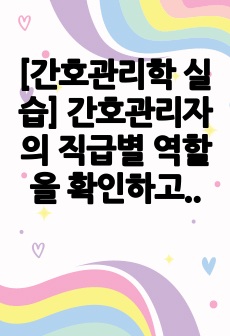 [간호관리학 실습] 간호관리자의 직급별 역할을 확인하고 간호관리자가 갖추어야 할 요건과 자신은 어떤 간호관리자가 되고 싶은지 작성해 보세요.