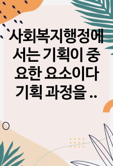 사회복지행정에서는 기획이 중요한 요소이다 기획 과정을 7단계로 나누어 단계별로 작성