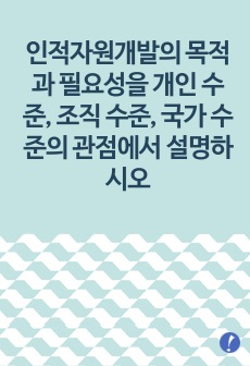 인적자원개발의 목적과 필요성을 개인 수준, 조직 수준, 국가 수준의 관점에서 설명하시오