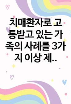 치매환자로 고통받고 있는 가족의 사례를 3가지 이상 제시하고 치매환자 가족을 위한 정책적 대한을 제시하시오