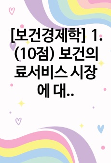 [보건경제학] 1. (10점) 보건의료서비스 시장에 대해 거의 모든 자본주의 국가들은 다양한 유형의 규제정책을 시행하고 있다. 보건의료서비스 시장에 대해 국가가 개입하여 규제해야 하는 근거를 경제학적 관점에서 구체적..