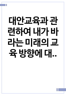 대안교육과 관련하여 내가 바라는 미래의 교육 방향에 대하여 반드시 본인의 생각을 첨가하여 기술하시오