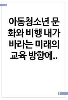 아동청소년 문화와 비행 내가 바라는 미래의 교육 방향에 대하여  반드시 본인의 생각을 첨가하여 기술하시오