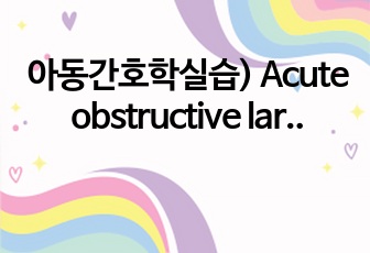 아동간호학실습) Acute obstructive laryngitis 급성 폐쇄성 후두염 [croup] 케이스 보고서 입니다! A+++ case study A+ 케이스입니다.