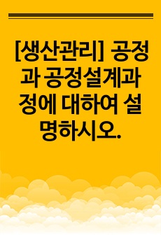 [생산관리] 공정과 공정설계과정에 대하여 설명하시오.