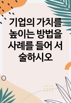 기업의 가치를 높이는 방법을 사례를 들어 서술하시오