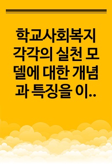 학교사회복지 각각의 실천 모델에 대한 개념과 특징을 이해하고 이 중 하나의 실천 모델을 선정하여 개념과 특징을 설명하고, 자신이 학교사회복지사로서 어떻게 그 역할을 수행하고자 하는지 기술하시오